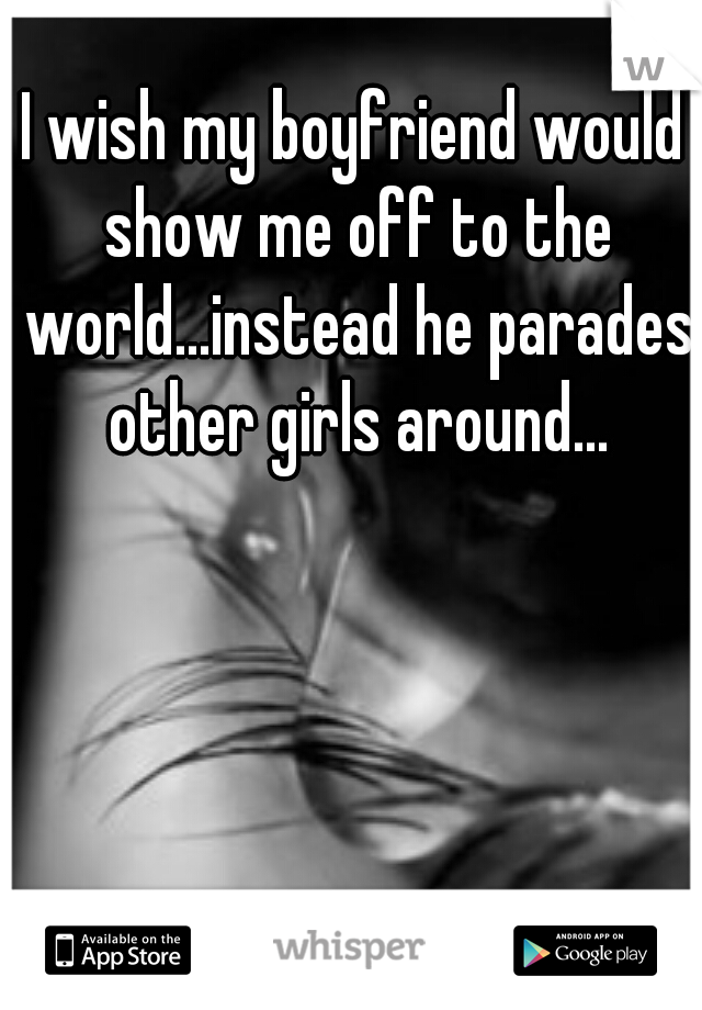 I wish my boyfriend would show me off to the world...instead he parades other girls around...