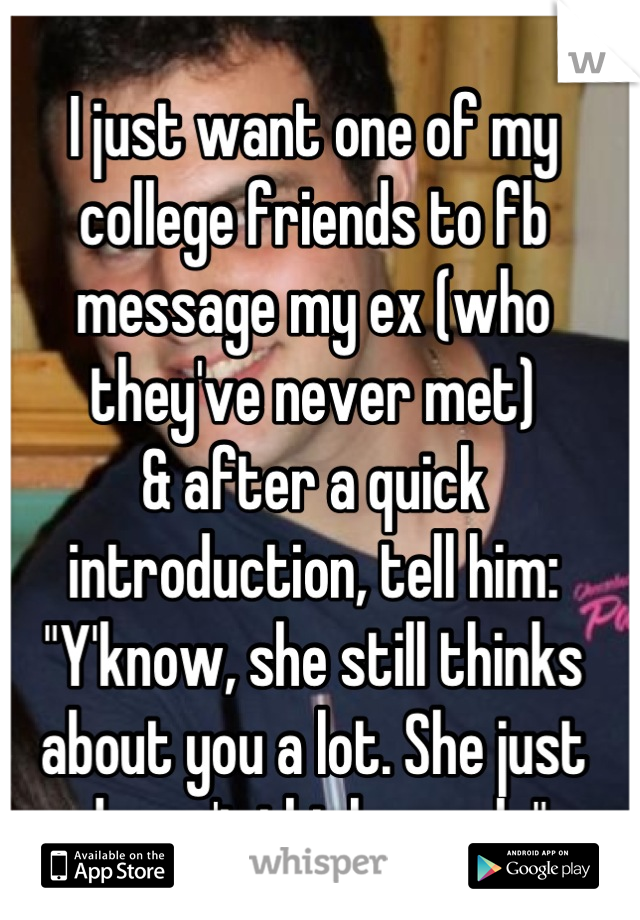 I just want one of my college friends to fb message my ex (who they've never met)
& after a quick introduction, tell him:
"Y'know, she still thinks about you a lot. She just doesn't think you do"