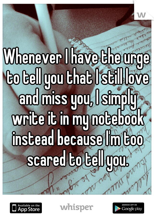 Whenever I have the urge to tell you that I still love and miss you, I simply write it in my notebook instead because I'm too scared to tell you.