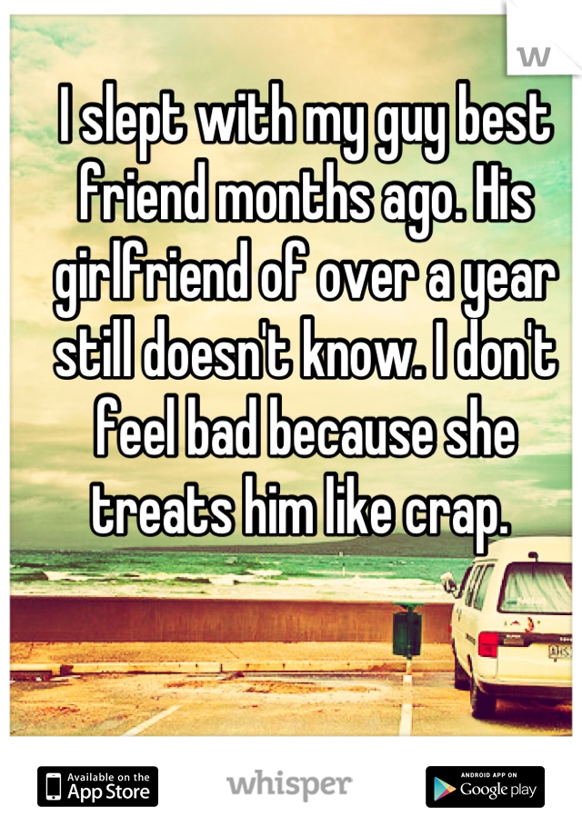 I slept with my guy best friend months ago. His girlfriend of over a year still doesn't know. I don't feel bad because she treats him like crap. 