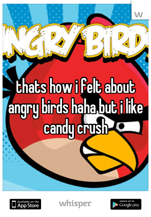 thats how i felt about angry birds haha but i like candy crush