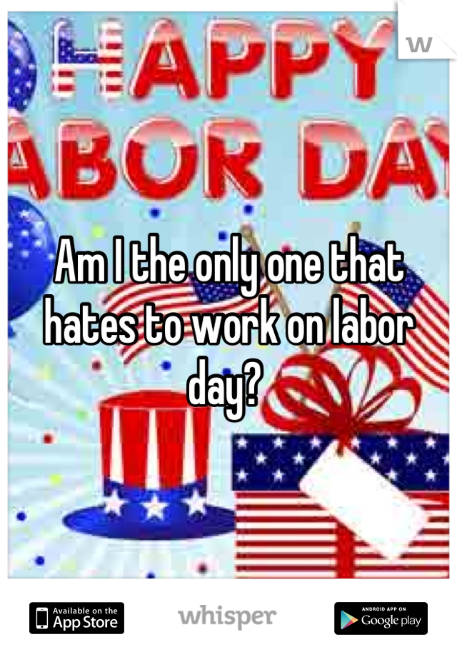 Am I the only one that hates to work on labor day? 