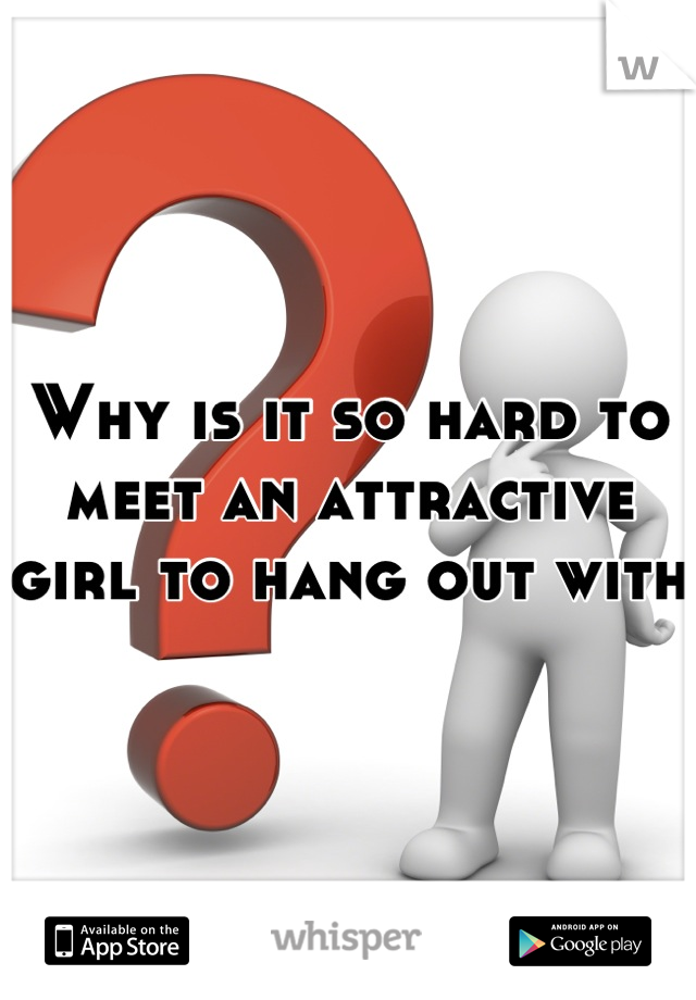 Why is it so hard to meet an attractive girl to hang out with 