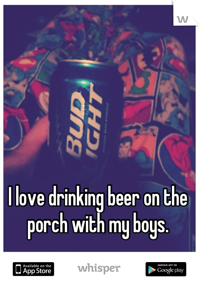 I love drinking beer on the porch with my boys.