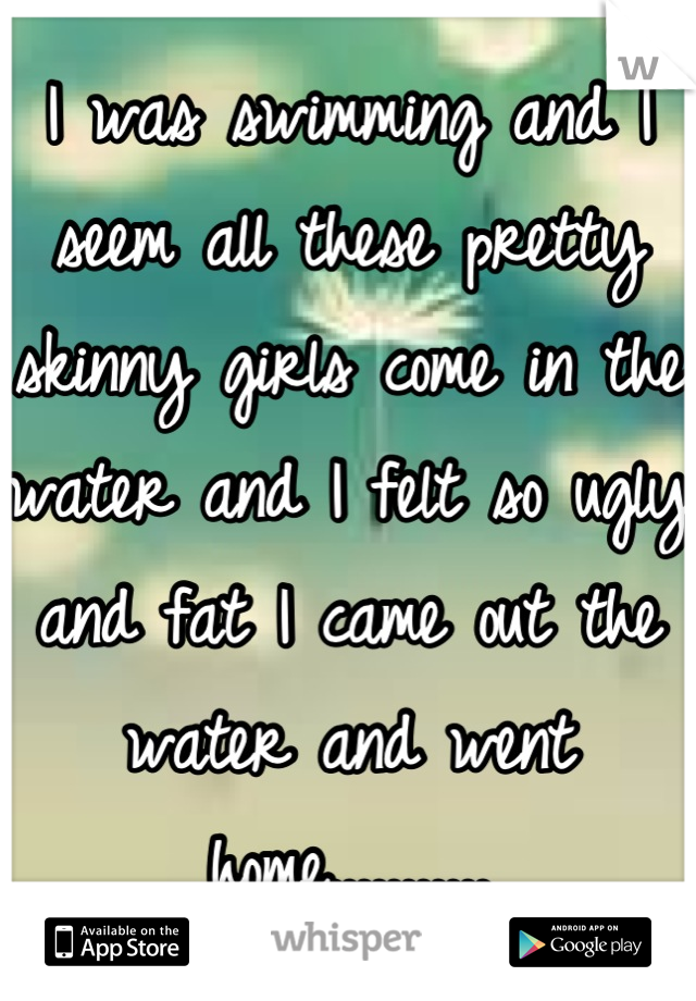 I was swimming and I seem all these pretty skinny girls come in the water and I felt so ugly and fat I came out the water and went home...........