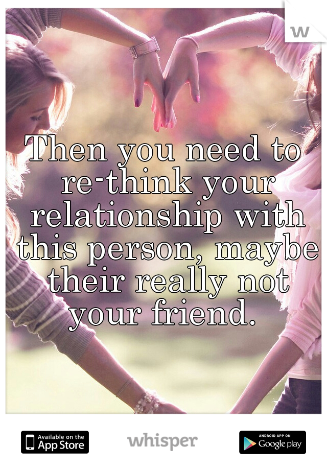 Then you need to re-think your relationship with this person, maybe their really not your friend. 