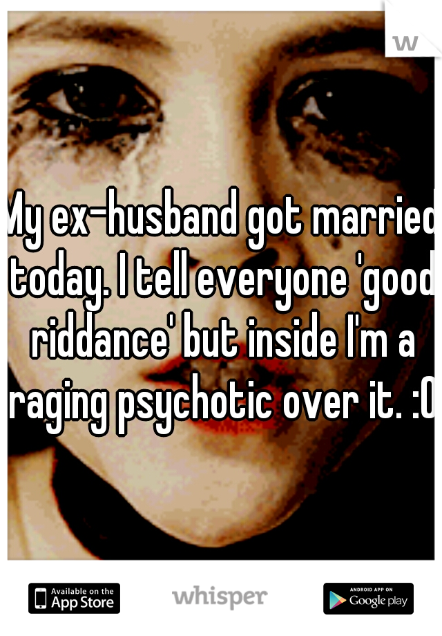 My ex-husband got married today. I tell everyone 'good riddance' but inside I'm a raging psychotic over it. :O