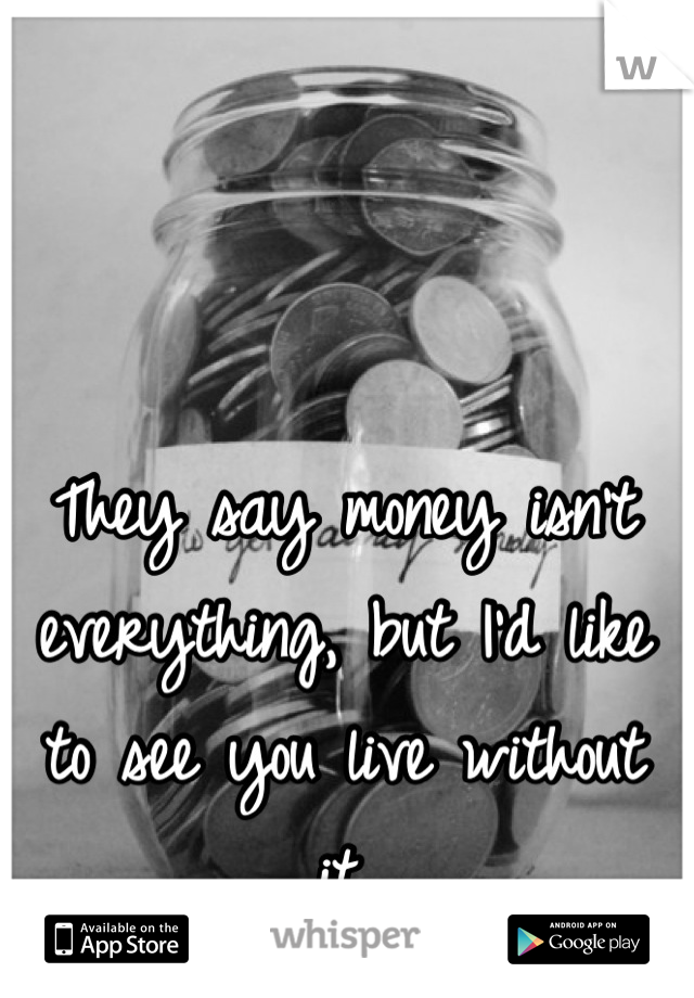 They say money isn't everything, but I'd like to see you live without it.