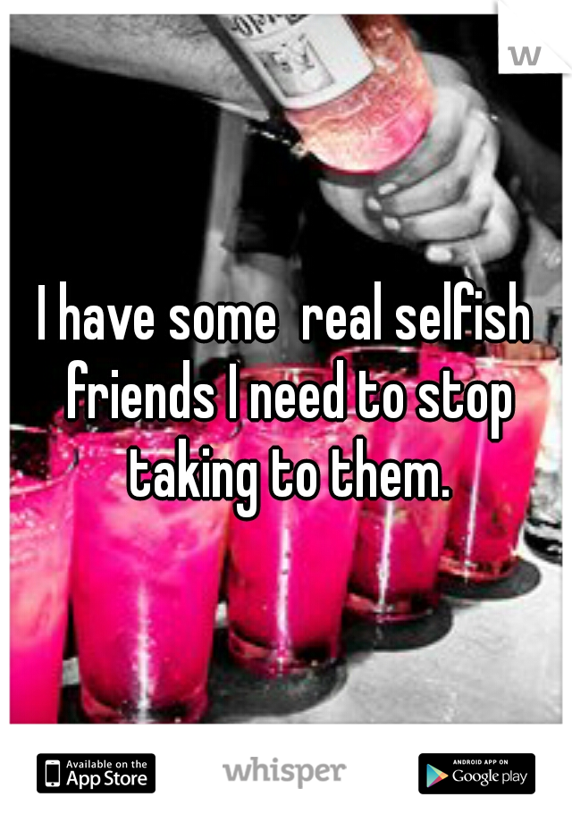 I have some  real selfish friends I need to stop taking to them.