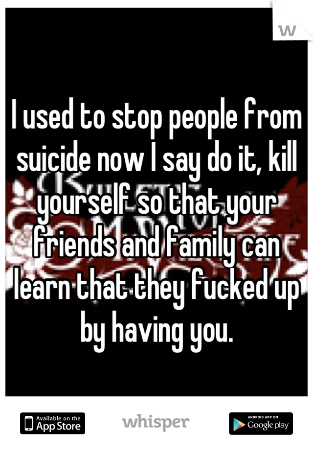 I used to stop people from suicide now I say do it, kill yourself so that your friends and family can learn that they fucked up by having you.