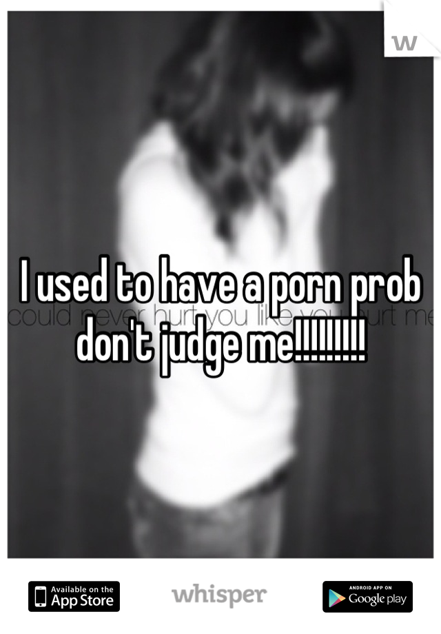 I used to have a porn prob don't judge me!!!!!!!!!
