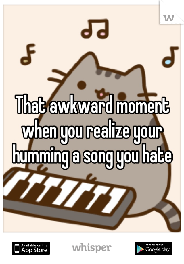 That awkward moment when you realize your humming a song you hate