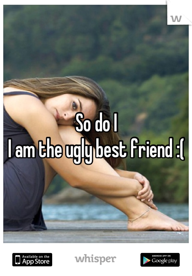 So do I
I am the ugly best friend :(