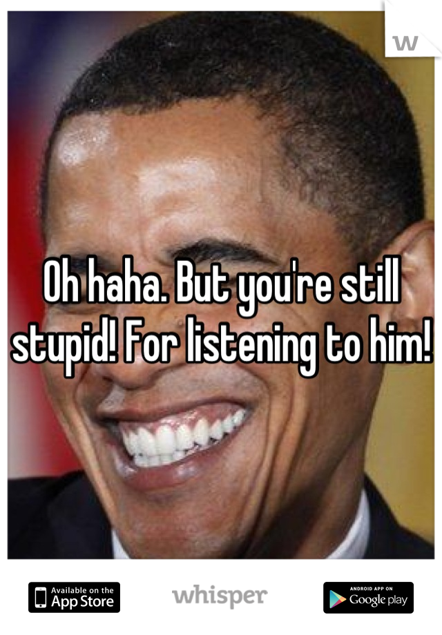 Oh haha. But you're still stupid! For listening to him!