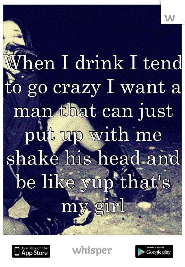 When I drink I tend to go crazy I want a man that can just put up with me shake his head and be like yup that's my girl