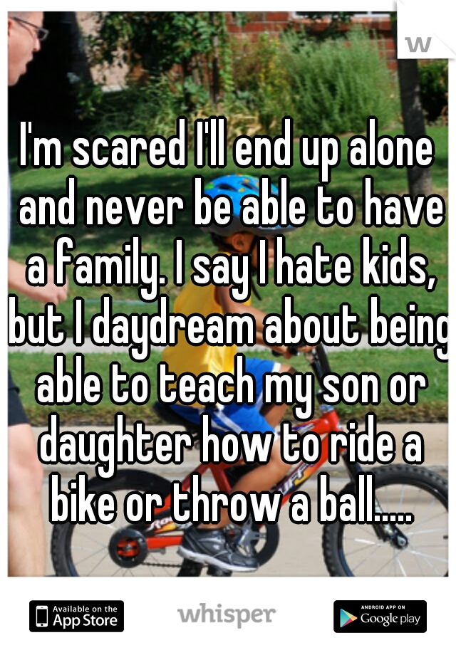 I'm scared I'll end up alone and never be able to have a family. I say I hate kids, but I daydream about being able to teach my son or daughter how to ride a bike or throw a ball.....