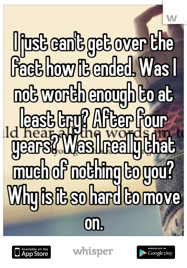 I just can't get over the fact how it ended. Was I not worth enough to at least try? After four years? Was I really that much of nothing to you? Why is it so hard to move on.