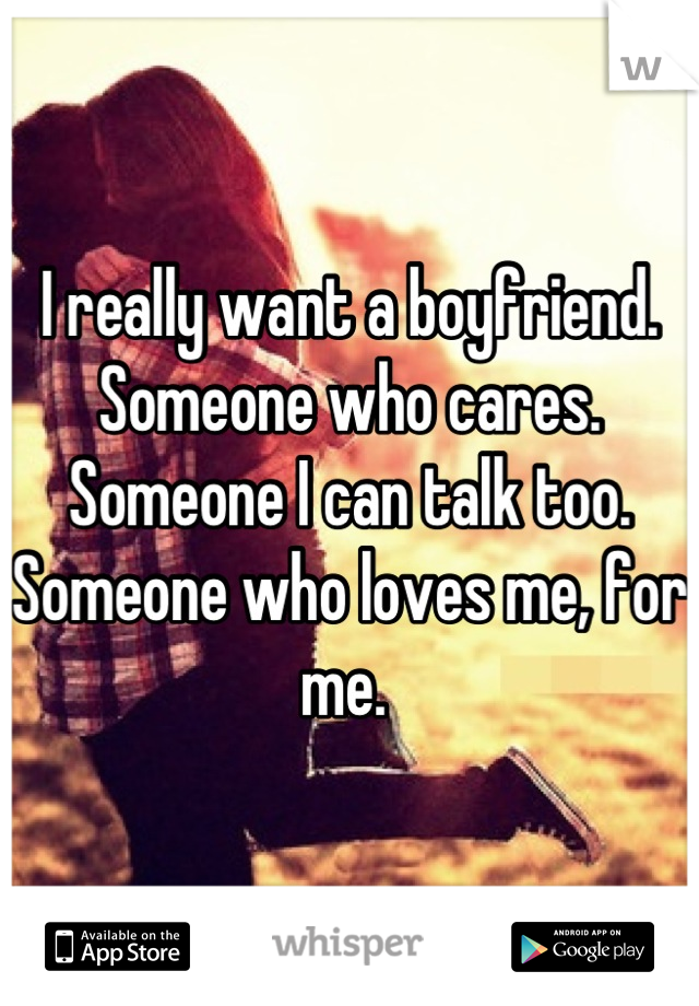 I really want a boyfriend. Someone who cares. Someone I can talk too. Someone who loves me, for me. 