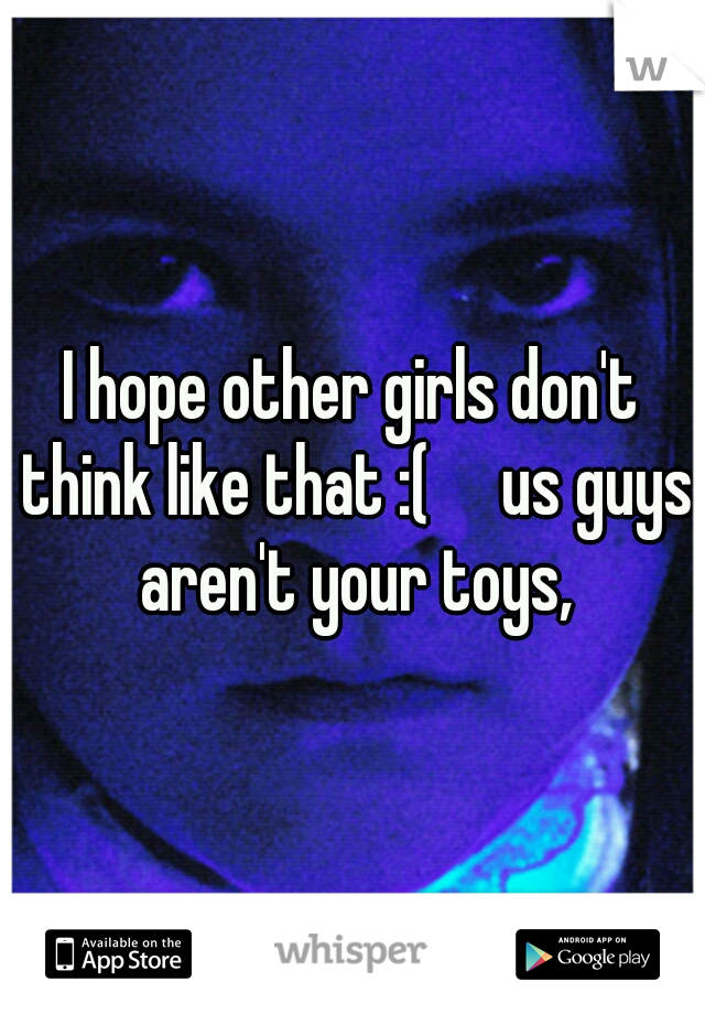 I hope other girls don't think like that :(     us guys aren't your toys,