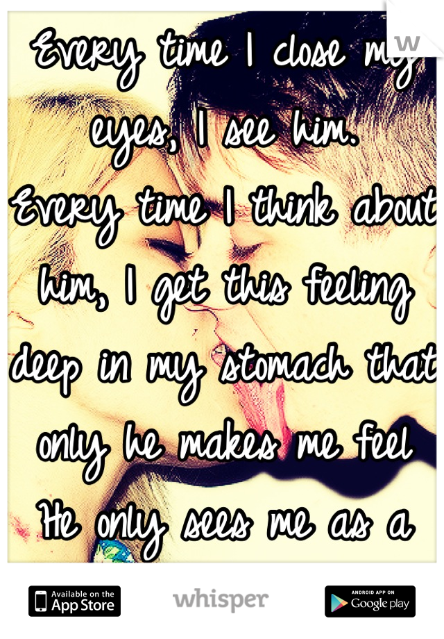 Every time I close my eyes, I see him. 
Every time I think about him, I get this feeling deep in my stomach that only he makes me feel
He only sees me as a friend. 
I think I love him. 