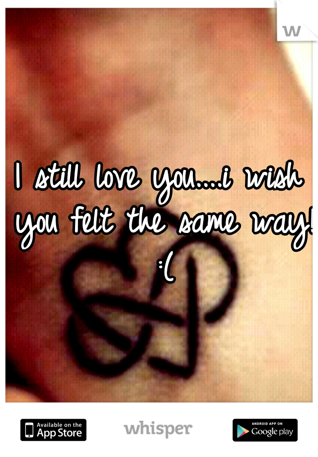 I still love you....i wish you felt the same way! :(