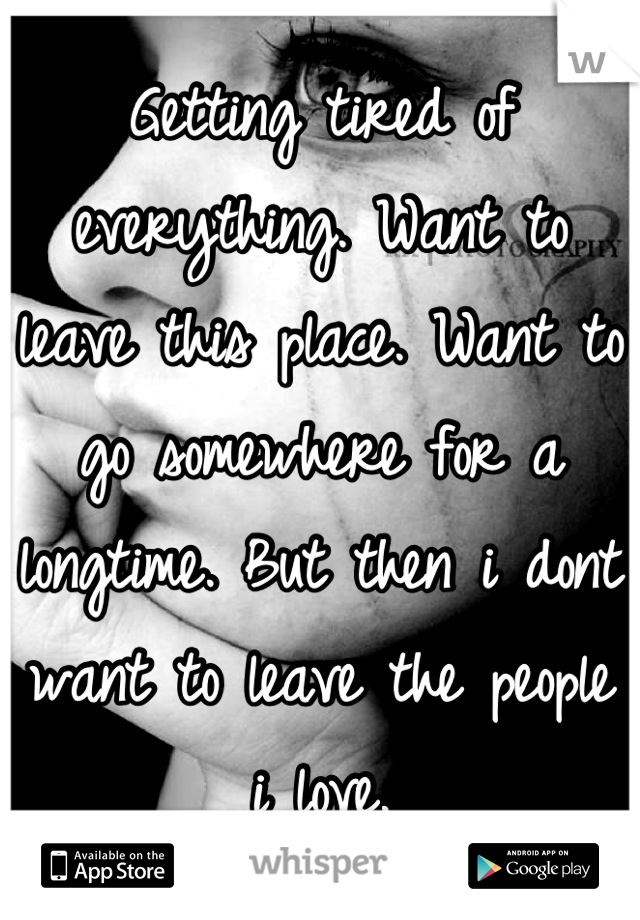 Getting tired of everything. Want to leave this place. Want to go somewhere for a longtime. But then i dont want to leave the people i love.