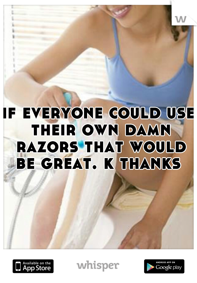 if everyone could use their own damn razors that would be great. k thanks 