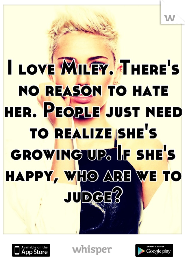 I love Miley. There's no reason to hate her. People just need to realize she's growing up. If she's happy, who are we to judge?