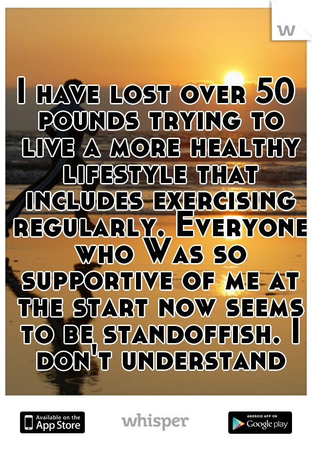 I have lost over 50 pounds trying to live a more healthy lifestyle that includes exercising regularly. Everyone who Was so supportive of me at the start now seems to be standoffish. I don't understand