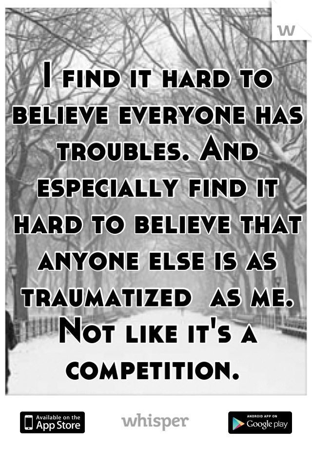 I find it hard to believe everyone has troubles. And especially find it hard to believe that anyone else is as traumatized  as me. Not like it's a competition. 