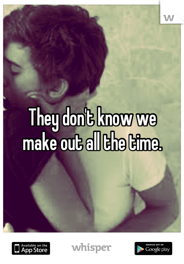 They don't know we 
make out all the time.