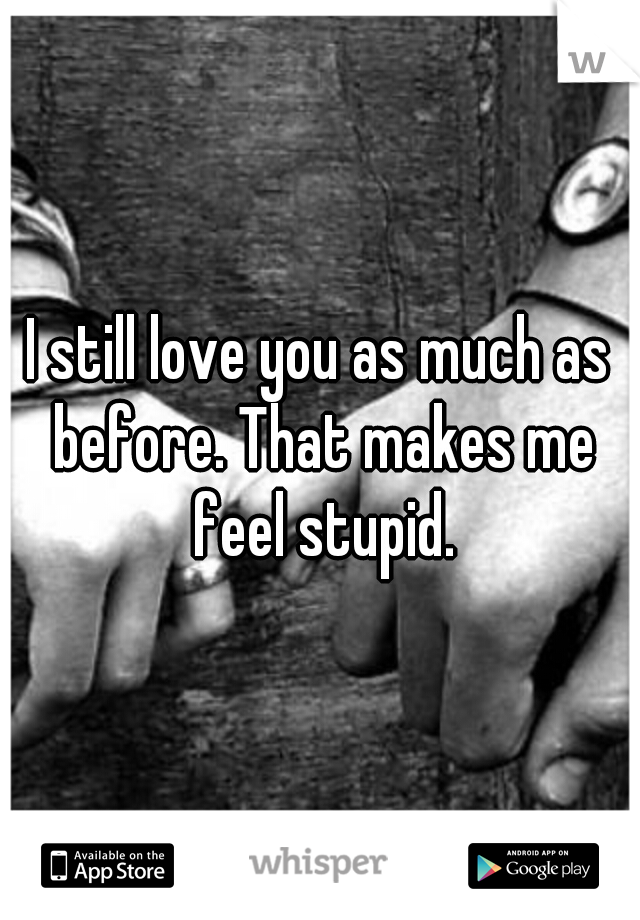 I still love you as much as before. That makes me feel stupid.