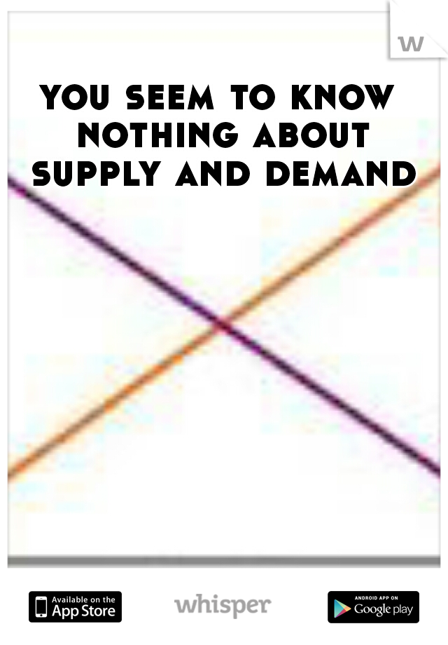 you seem to know nothing about supply and demand