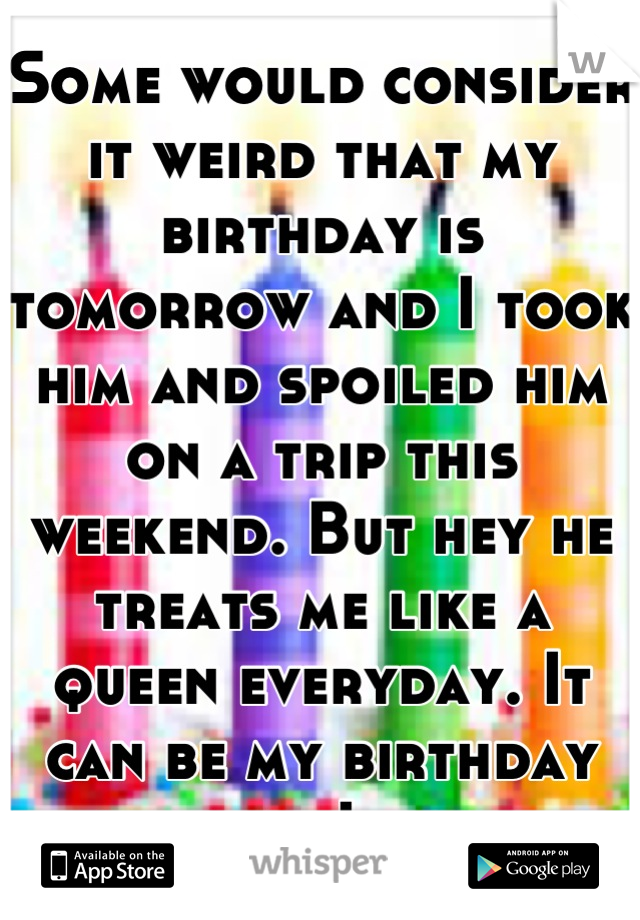 Some would consider it weird that my birthday is tomorrow and I took him and spoiled him on a trip this weekend. But hey he treats me like a queen everyday. It can be my birthday any day I want. 