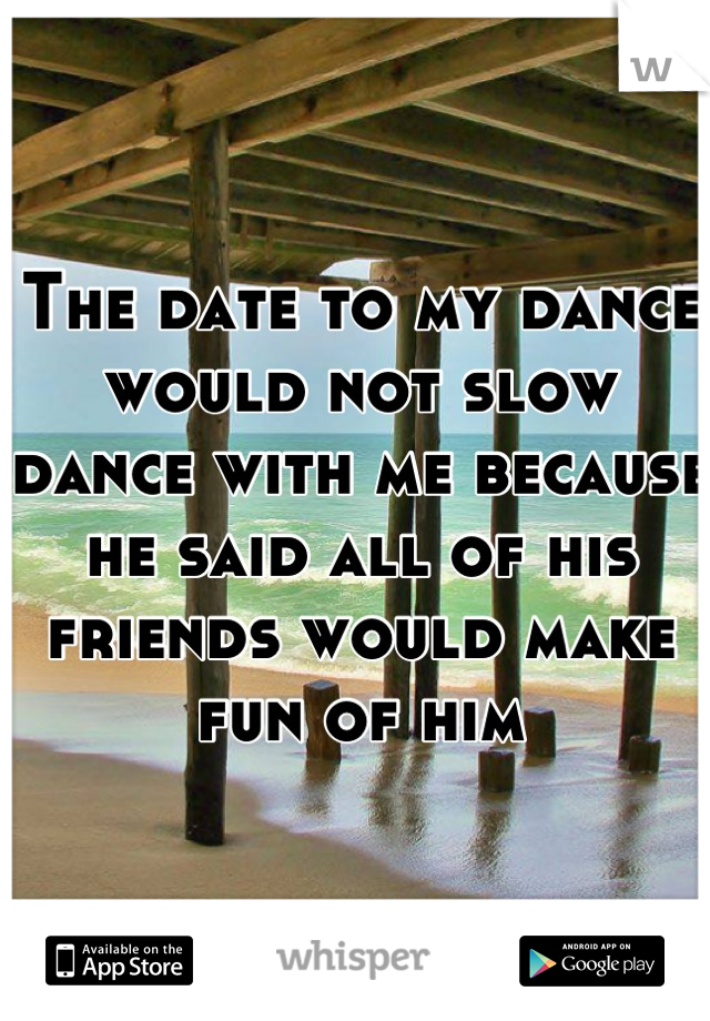 The date to my dance would not slow dance with me because he said all of his friends would make fun of him