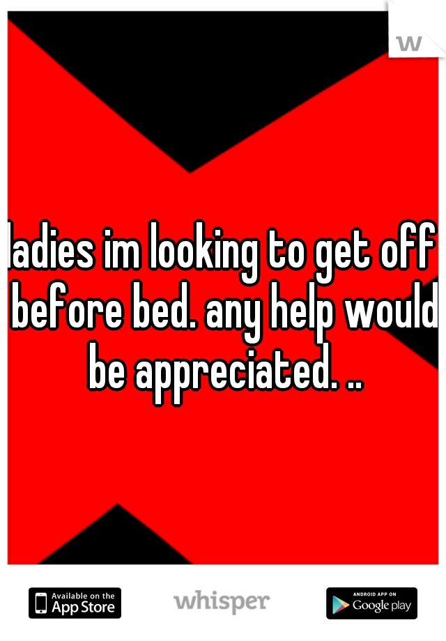 ladies im looking to get off before bed. any help would be appreciated. ..