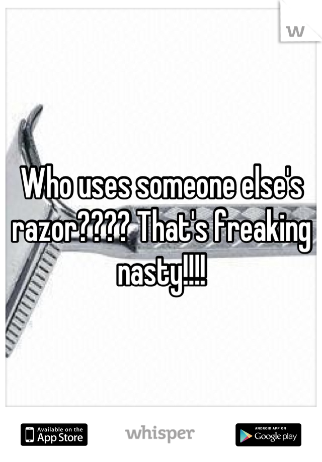 Who uses someone else's razor???? That's freaking nasty!!!!