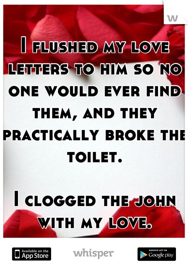 I flushed my love letters to him so no one would ever find them, and they practically broke the toilet. 

I clogged the john with my love.