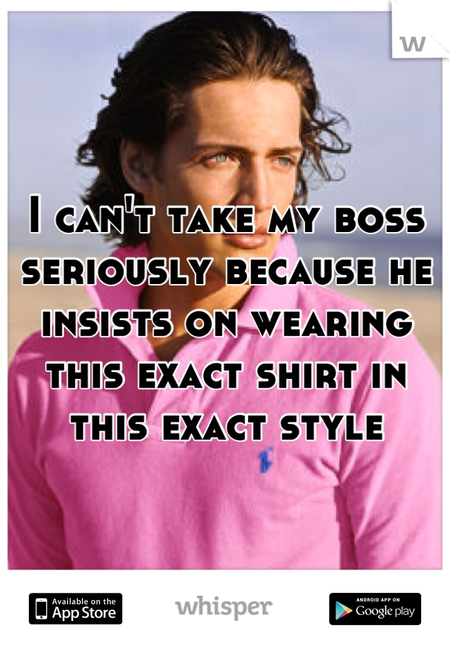 I can't take my boss seriously because he insists on wearing this exact shirt in this exact style