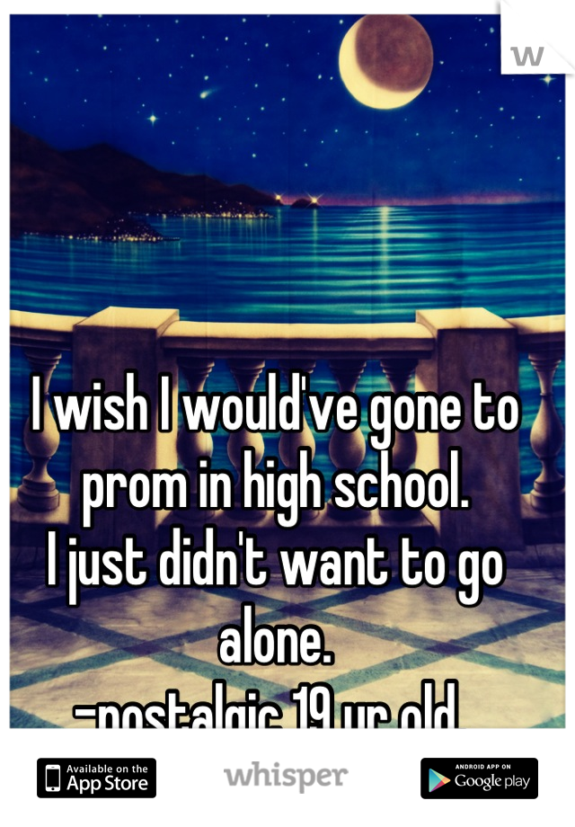 I wish I would've gone to prom in high school. 
I just didn't want to go alone. 
-nostalgic 19 yr old. 