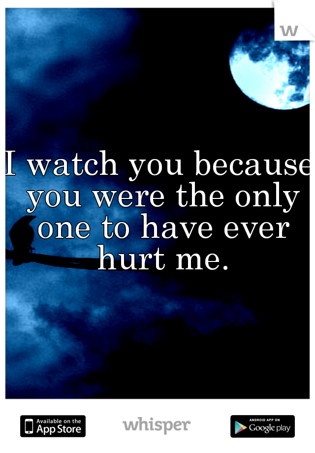 I watch you because you were the only one to have ever hurt me.