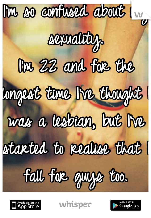 I'm so confused about my sexuality.
I'm 22 and for the longest time I've thought I was a lesbian, but I've started to realise that I fall for guys too.
I'm so fucking confused.