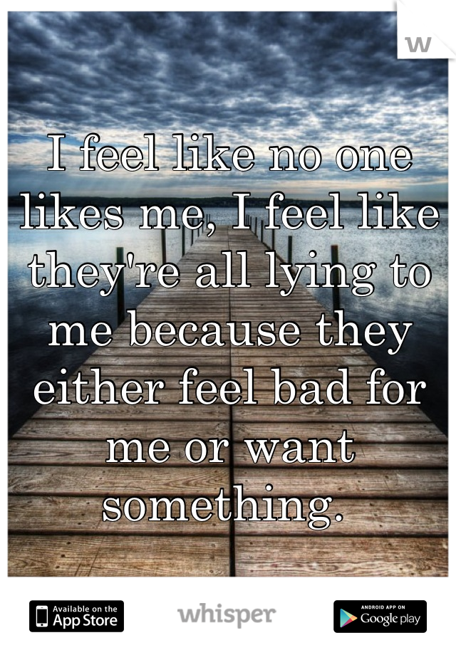 I feel like no one likes me, I feel like they're all lying to me because they either feel bad for me or want something. 