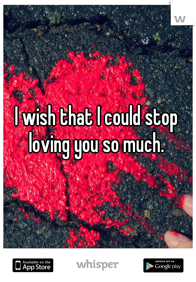 I wish that I could stop loving you so much. 