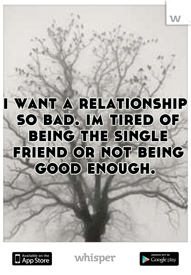 i want a relationship so bad. im tired of being the single friend or not being good enough. 