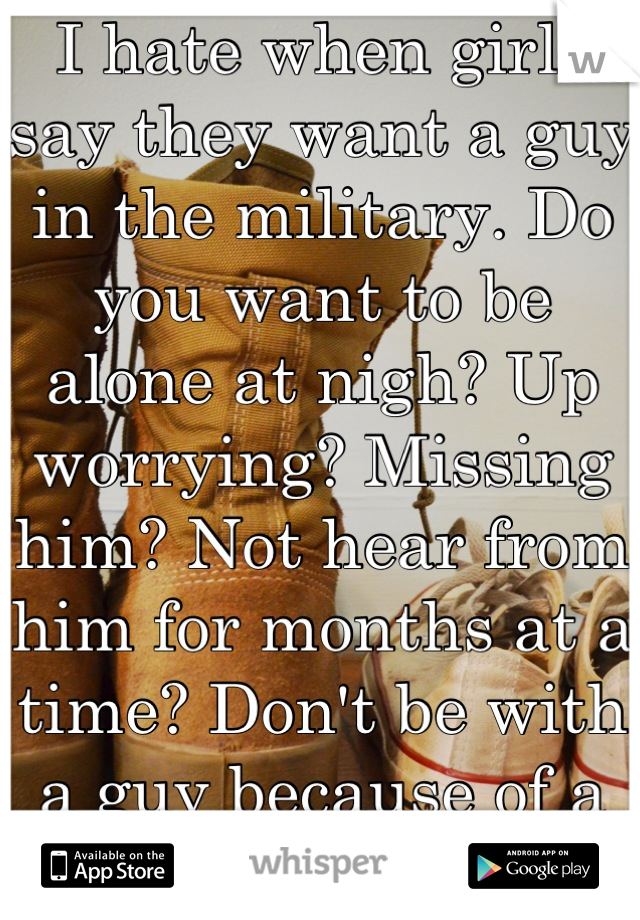 I hate when girls say they want a guy in the military. Do you want to be alone at nigh? Up worrying? Missing him? Not hear from him for months at a time? Don't be with a guy because of a uniform. 