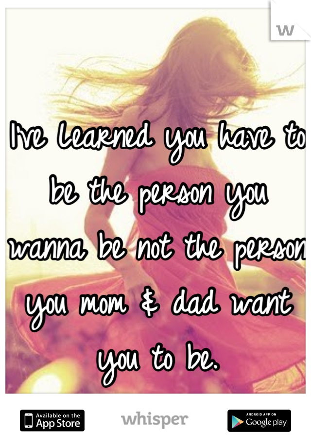 I've Learned you have to be the person you wanna be not the person you mom & dad want you to be.