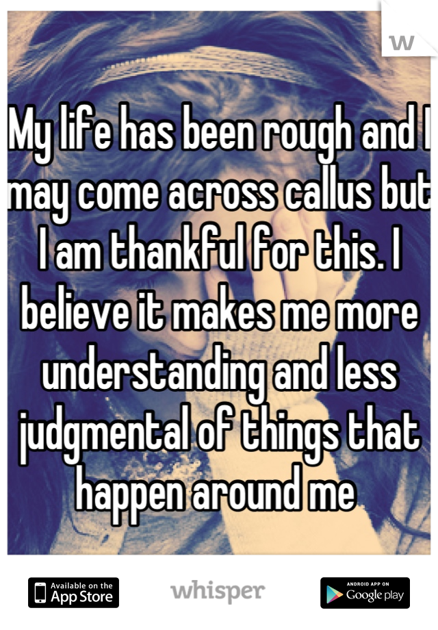 My life has been rough and I may come across callus but I am thankful for this. I believe it makes me more understanding and less judgmental of things that happen around me 