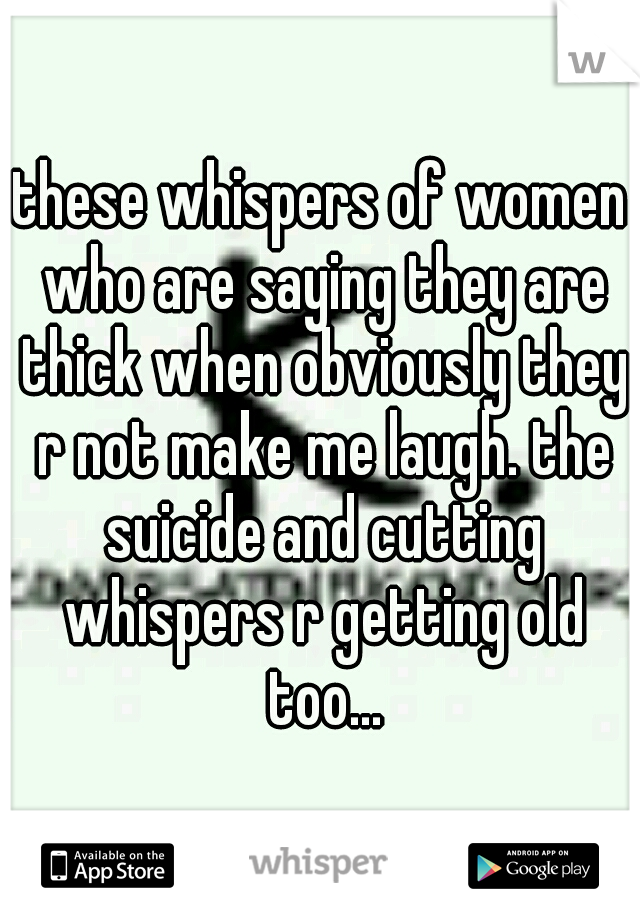 these whispers of women who are saying they are thick when obviously they r not make me laugh. the suicide and cutting whispers r getting old too...