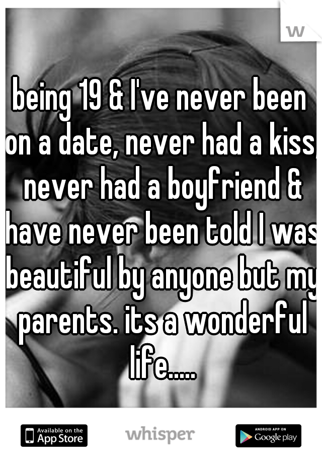 being 19 & I've never been on a date, never had a kiss, never had a boyfriend & have never been told I was beautiful by anyone but my parents. its a wonderful life.....